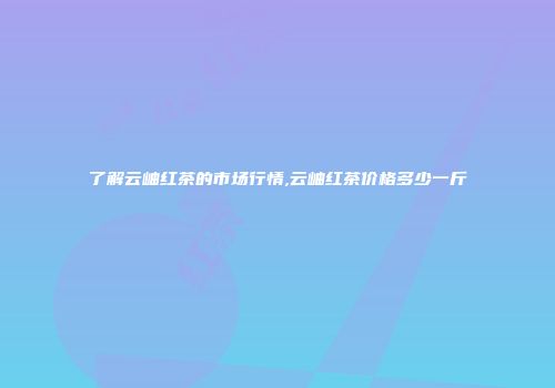 了解云岫红茶的市场行情,云岫红茶价格多少一斤