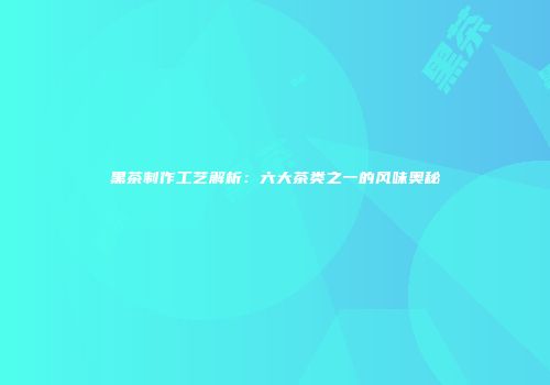 黑茶制作工艺解析：六大茶类之一的风味奥秘