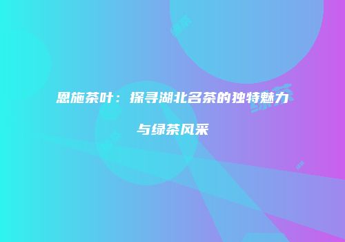 恩施茶叶：探寻湖北名茶的独特魅力与绿茶风采
