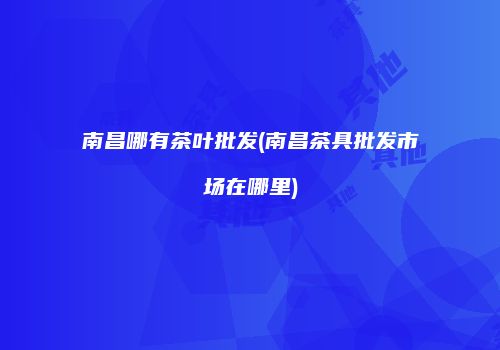 南昌哪有茶叶批发(南昌茶具批发市场在哪里)