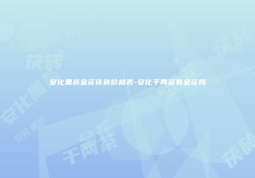 安化黑茶金花茯砖价格表-安化千两茶有金花吗