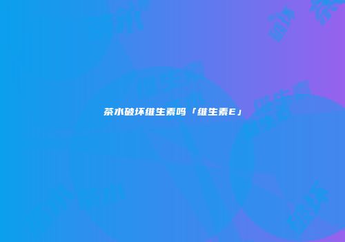茶水破坏维生素吗「维生素E」