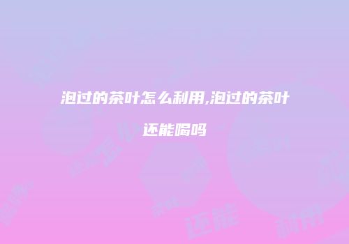 泡过的茶叶怎么利用,泡过的茶叶还能喝吗