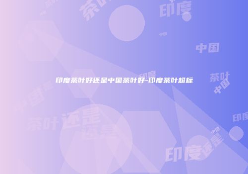 印度茶叶好还是中国茶叶好-印度茶叶超标