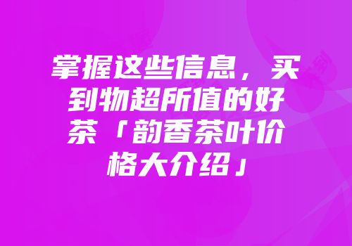 掌握这些信息，买到物超所值的好茶「韵香茶叶价格大介绍」
