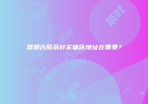 昆明古陌茶叶实体店地址在哪里？