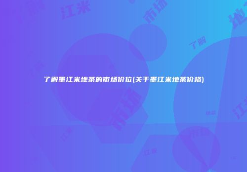 了解墨江米地茶的市场价位(关于墨江米地茶价格)