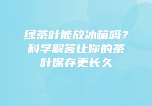 绿茶叶能放冰箱吗？科学解答让你的茶叶保存更长久