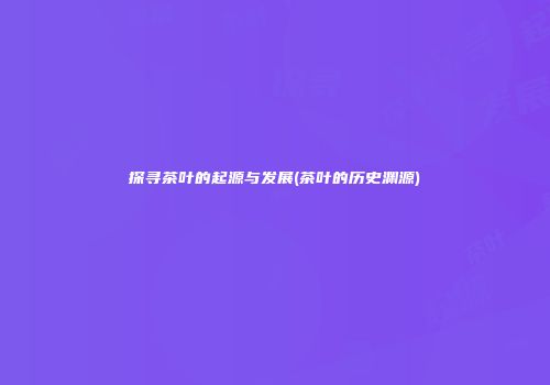 探寻茶叶的起源与发展(茶叶的历史渊源)