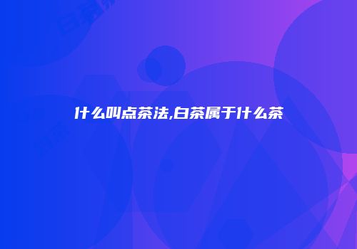 什么叫点茶法,白茶属于什么茶