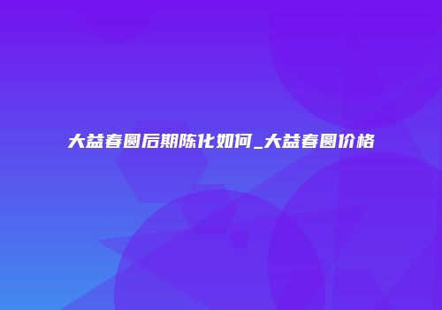 大益春圆后期陈化如何_大益春圆价格