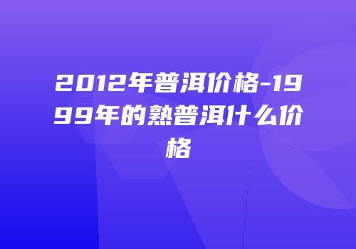 2012年普洱价格-1999年的熟普洱什么价格