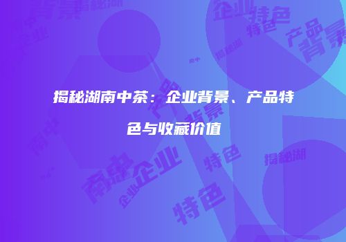 揭秘湖南中茶：企业背景、产品特色与收藏价值