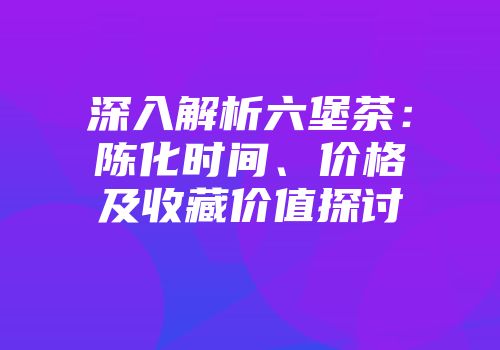 深入解析六堡茶：陈化时间、价格及收藏价值探讨