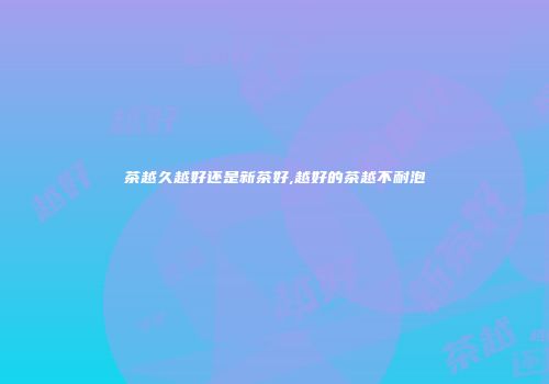 茶越久越好还是新茶好,越好的茶越不耐泡