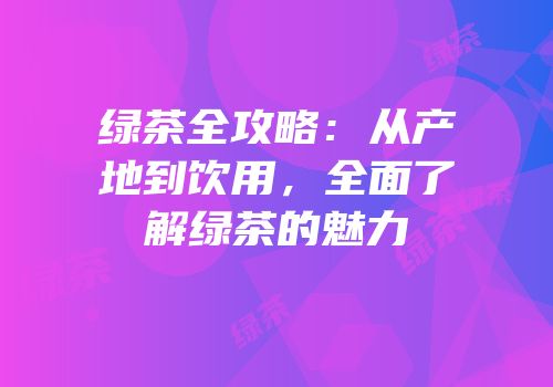 绿茶全攻略：从产地到饮用，全面了解绿茶的魅力