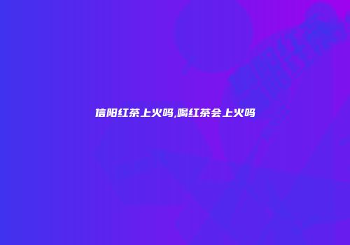 信阳红茶上火吗,喝红茶会上火吗