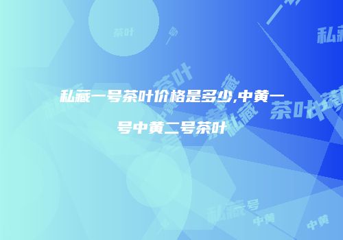 私藏一号茶叶价格是多少,中黄一号中黄二号茶叶