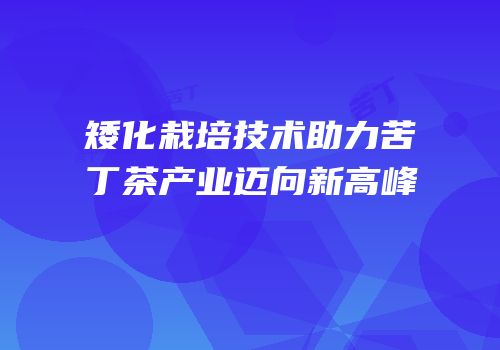 矮化栽培技术助力苦丁茶产业迈向新高峰