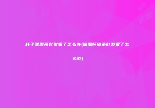 杯子里面茶叶发霉了怎么办(保温杯放茶叶发霉了怎么办)