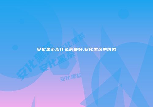 安化黑茶治什么病最好,安化黑茶的价格
