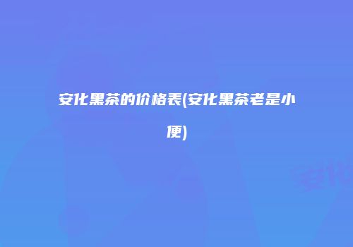 安化黑茶的价格表(安化黑茶老是小便)