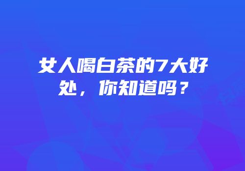 女人喝白茶的7大好处，你知道吗？