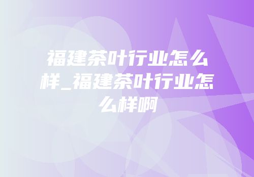 福建茶叶行业怎么样_福建茶叶行业怎么样啊
