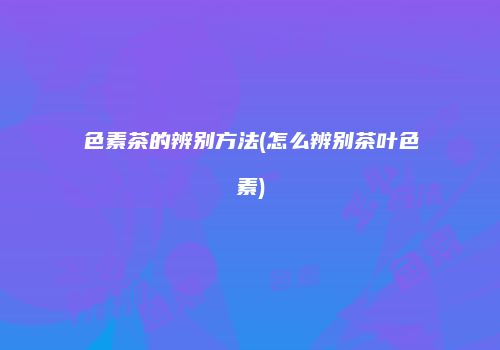 色素茶的辨别方法(怎么辨别茶叶色素)