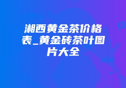 湘西黄金茶价格表_黄金砖茶叶图片大全