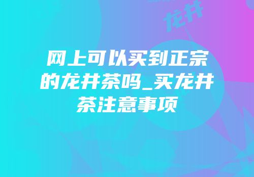 网上可以买到正宗的龙井茶吗_买龙井茶注意事项
