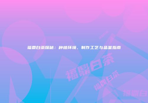 福鼎白茶探秘：种植环境、制作工艺与品鉴指南