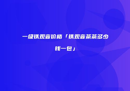 一级铁观音价格「铁观音茶茶多少钱一包」