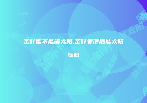 茶叶能不能晒太阳,茶叶受潮后能太阳晒吗