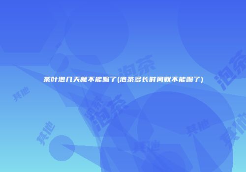 茶叶泡几天就不能喝了(泡茶多长时间就不能喝了)
