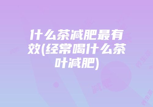 什么茶减肥最有效(经常喝什么茶叶减肥)