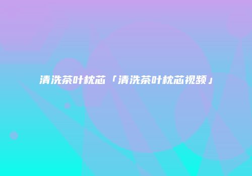 清洗茶叶枕芯「清洗茶叶枕芯视频」