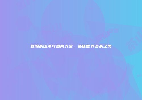 婺源茶山茶叶图片大全，品味世界名茶之美
