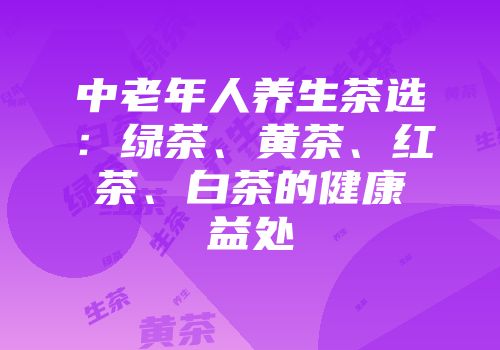 中老年人养生茶选：绿茶、黄茶、红茶、白茶的健康益处