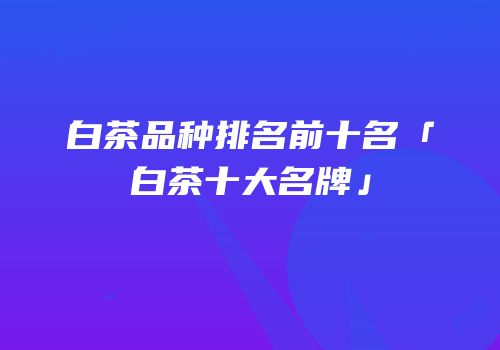 白茶品种排名前十名「白茶十大名牌」
