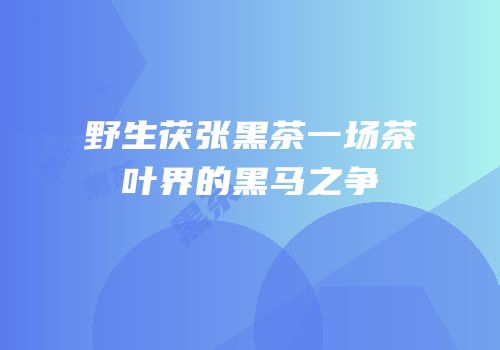 野生茯张黑茶一场茶叶界的黑马之争