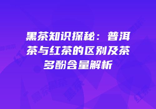 黑茶知识探秘：普洱茶与红茶的区别及茶多酚含量解析