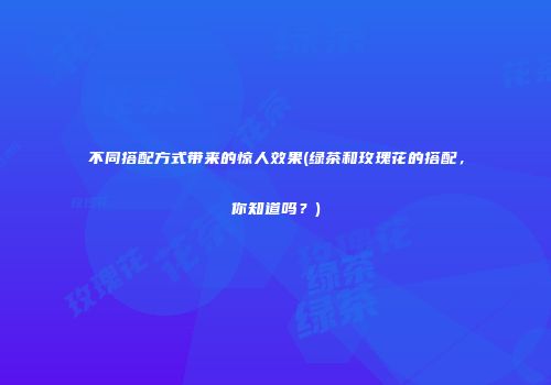 不同搭配方式带来的惊人效果(绿茶和玫瑰花的搭配，你知道吗？)