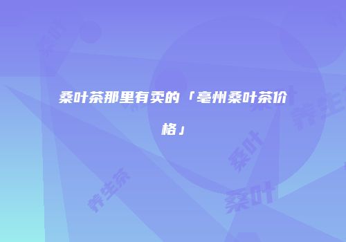 桑叶茶那里有卖的「亳州桑叶茶价格」