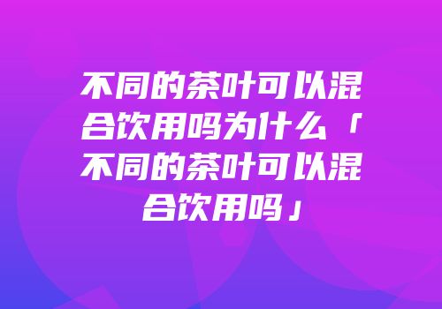 不同的茶叶可以混合饮用吗为什么「不同的茶叶可以混合饮用吗」