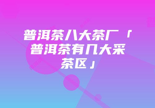 普洱茶八大茶厂「普洱茶有几大采茶区」