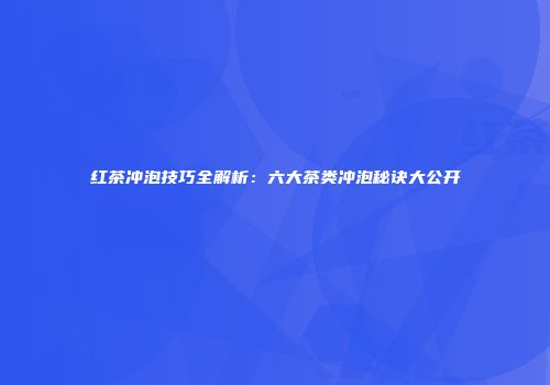 红茶冲泡技巧全解析：六大茶类冲泡秘诀大公开