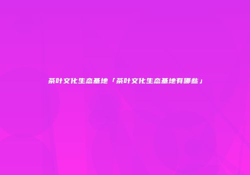 茶叶文化生态基地「茶叶文化生态基地有哪些」