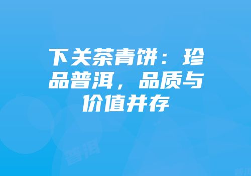 下关茶青饼：珍品普洱，品质与价值并存