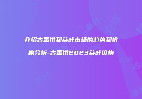 介绍古董饼和茶叶市场的趋势和价格分析-古董饼2023茶叶价格